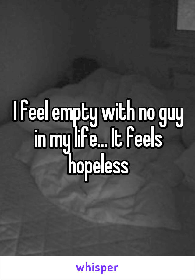 I feel empty with no guy in my life... It feels hopeless