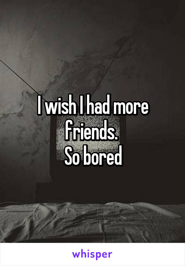 I wish I had more friends. 
So bored