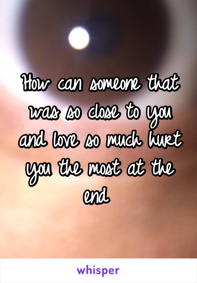 How can someone that was so close to you and love so much hurt you the most at the end 