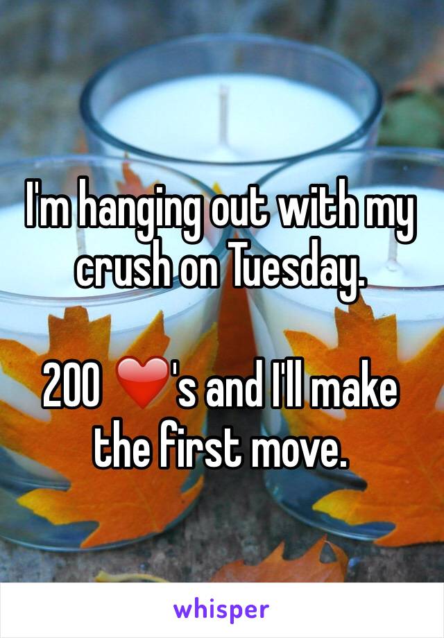 I'm hanging out with my crush on Tuesday. 

200 ❤️'s and I'll make the first move. 