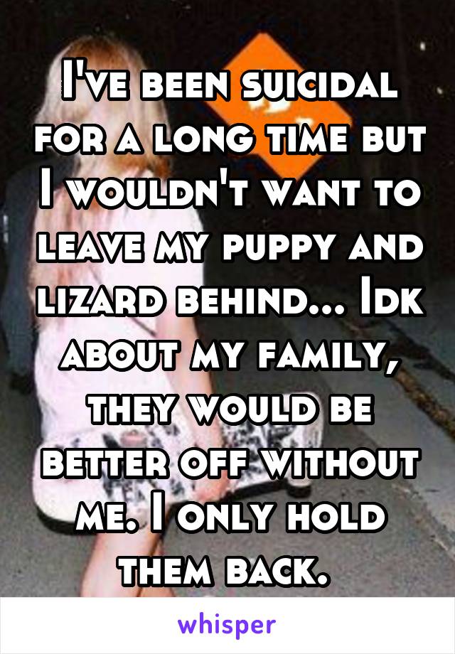 I've been suicidal for a long time but I wouldn't want to leave my puppy and lizard behind... Idk about my family, they would be better off without me. I only hold them back. 