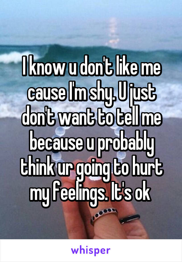 I know u don't like me cause I'm shy. U just don't want to tell me because u probably think ur going to hurt my feelings. It's ok 