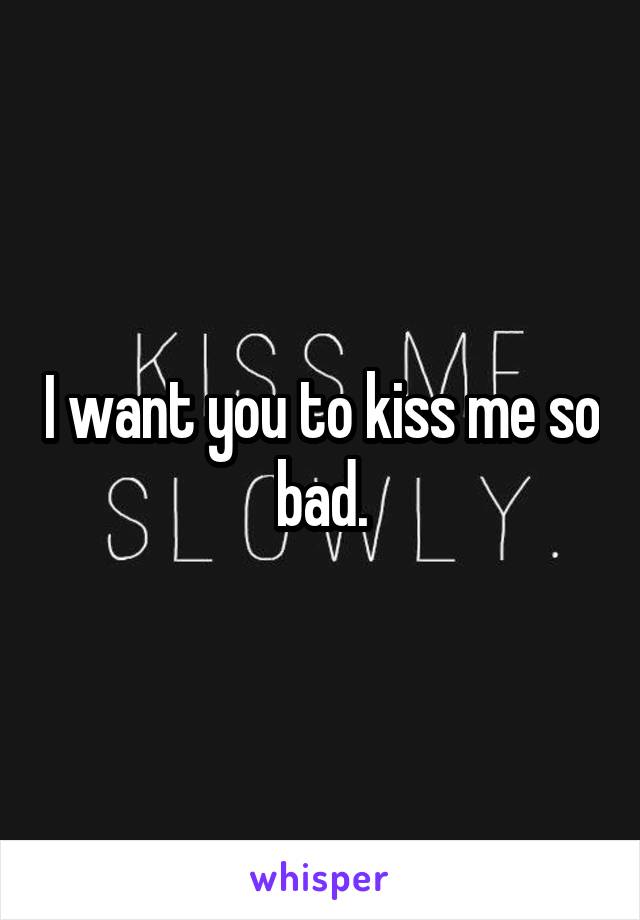 I want you to kiss me so bad.