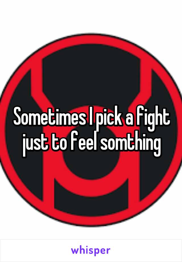 Sometimes I pick a fight just to feel somthing