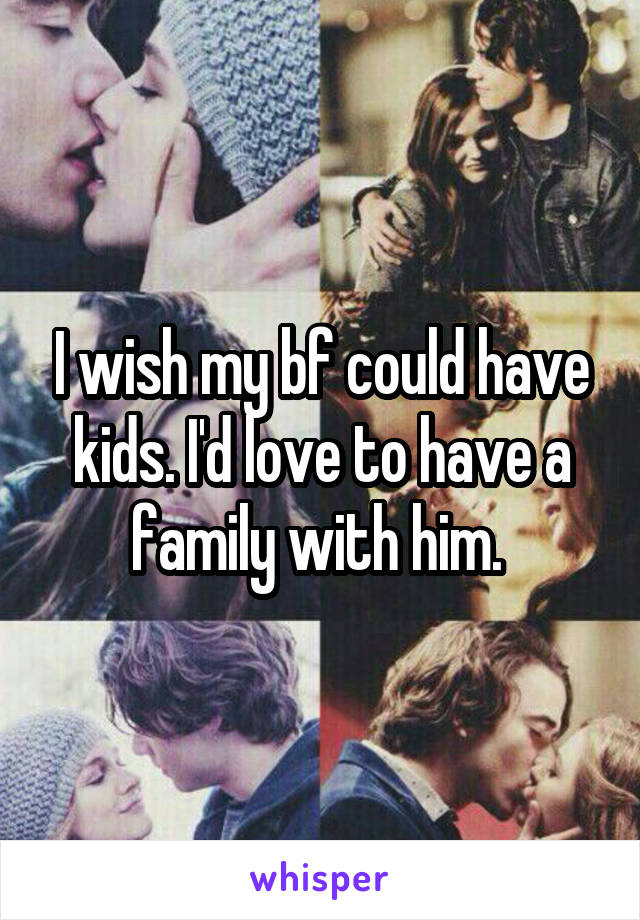 I wish my bf could have kids. I'd love to have a family with him. 