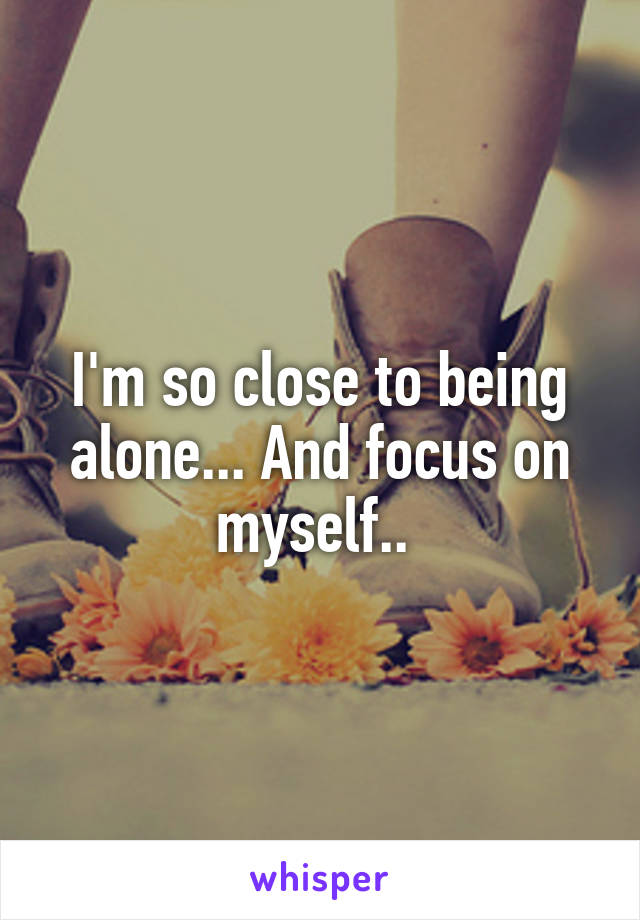 I'm so close to being alone... And focus on myself.. 