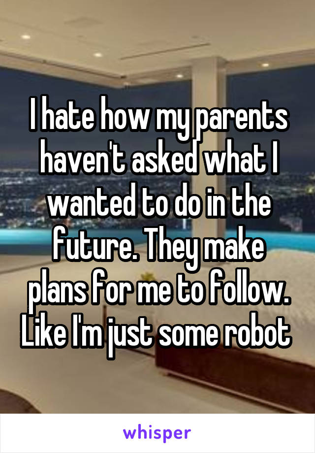 I hate how my parents haven't asked what I wanted to do in the future. They make plans for me to follow. Like I'm just some robot 