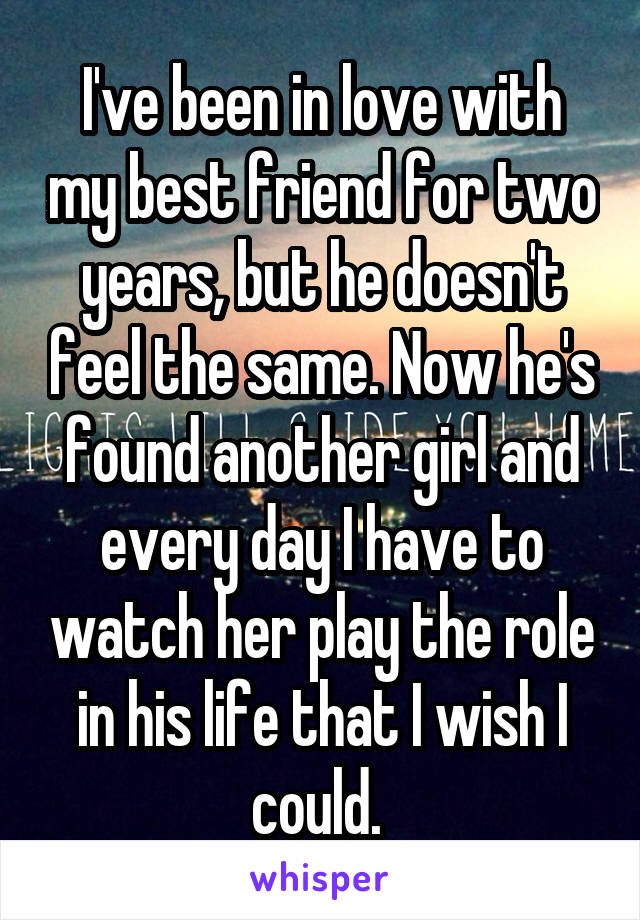 I've been in love with my best friend for two years, but he doesn't feel the same. Now he's found another girl and every day I have to watch her play the role in his life that I wish I could. 