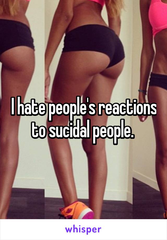 I hate people's reactions to sucidal people. 