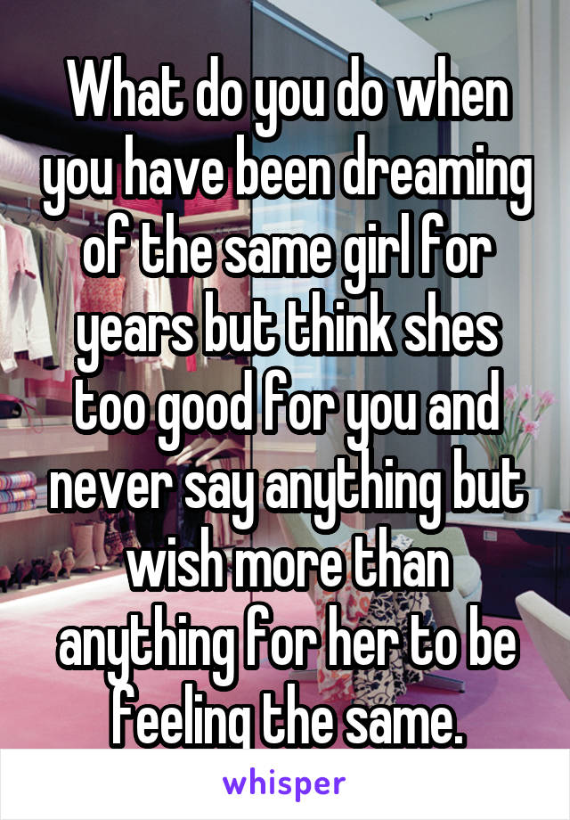 What do you do when you have been dreaming of the same girl for years but think shes too good for you and never say anything but wish more than anything for her to be feeling the same.