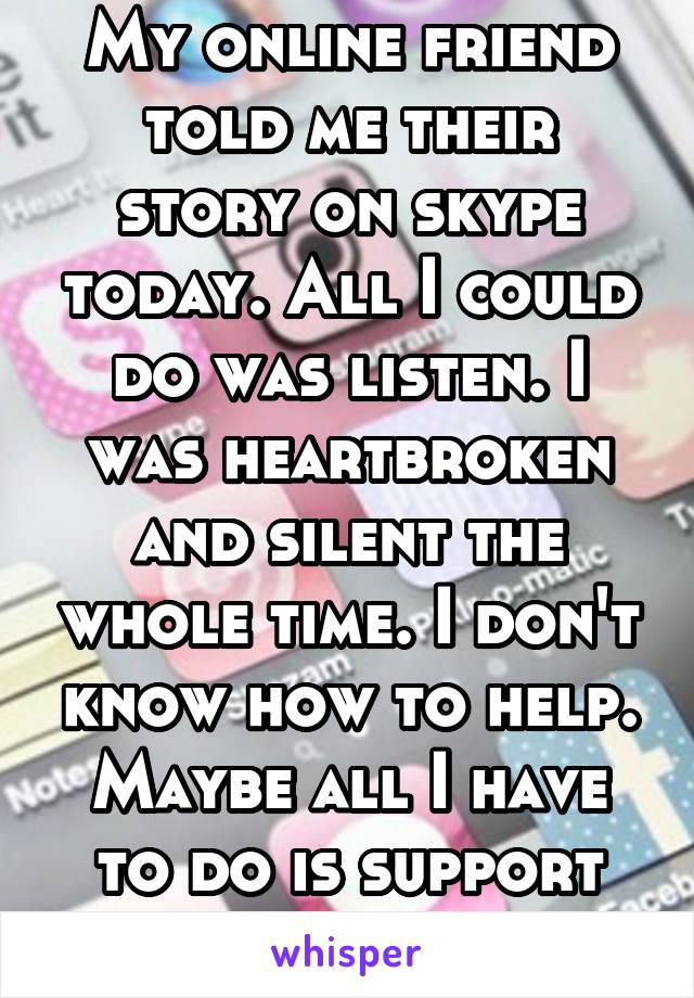 My online friend told me their story on skype today. All I could do was listen. I was heartbroken and silent the whole time. I don't know how to help. Maybe all I have to do is support them. I hope so