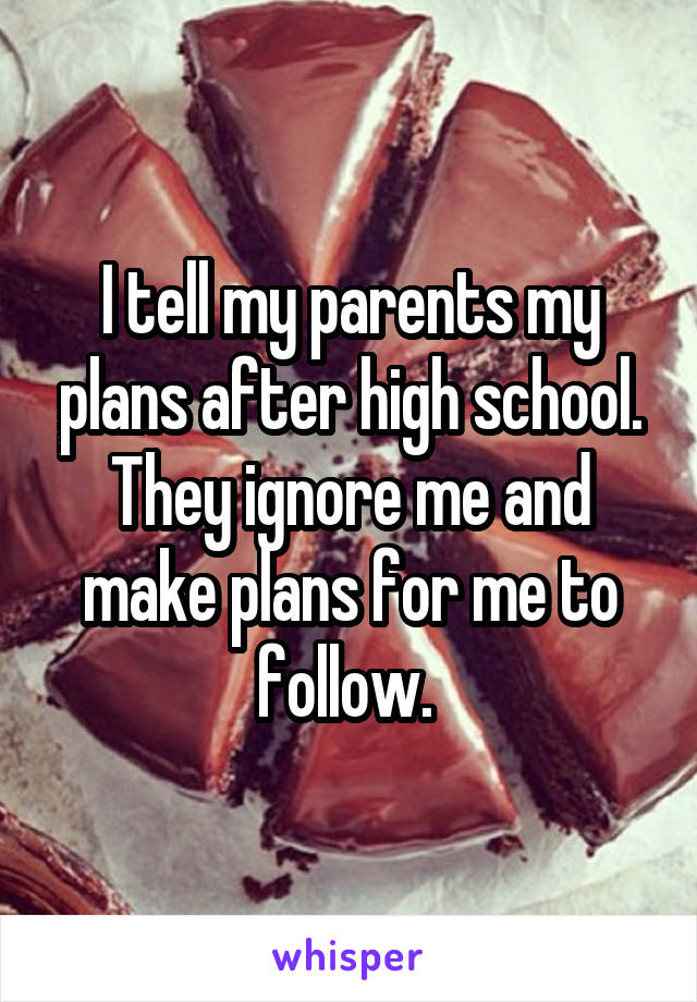 I tell my parents my plans after high school. They ignore me and make plans for me to follow. 