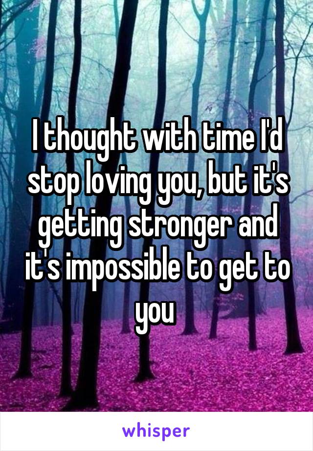 I thought with time I'd stop loving you, but it's getting stronger and it's impossible to get to you 