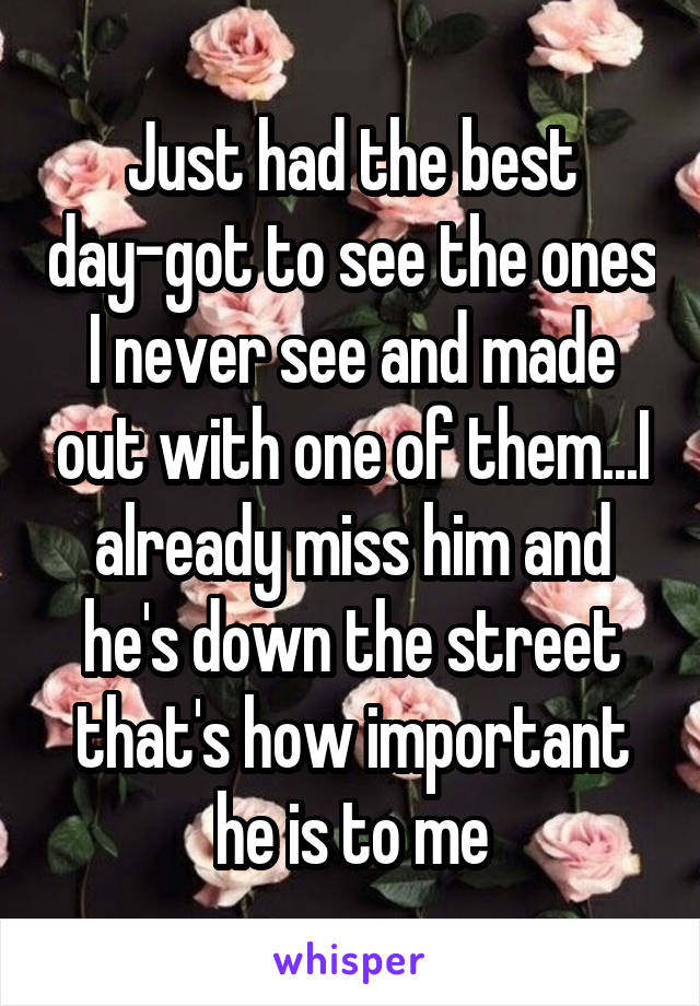 Just had the best day-got to see the ones I never see and made out with one of them...I already miss him and he's down the street that's how important he is to me