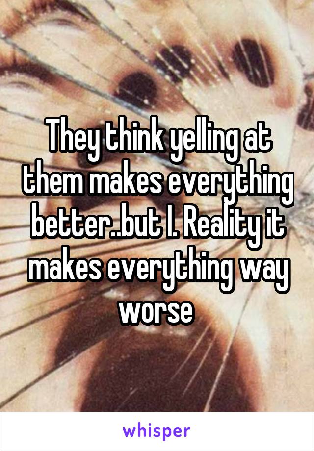 They think yelling at them makes everything better..but I. Reality it makes everything way worse 