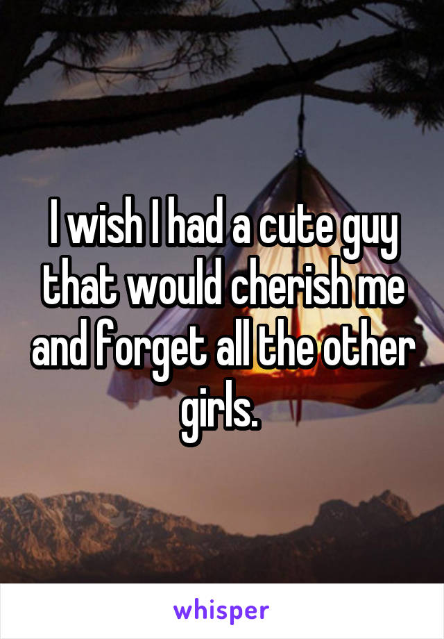 I wish I had a cute guy that would cherish me and forget all the other girls. 