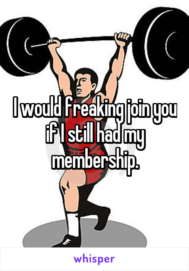 I would freaking join you if I still had my membership.