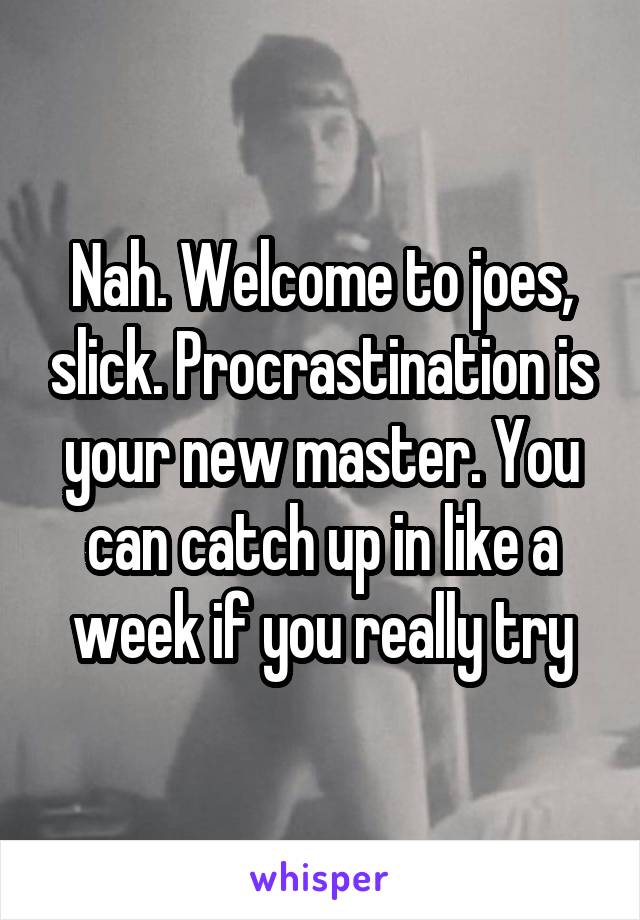 Nah. Welcome to joes, slick. Procrastination is your new master. You can catch up in like a week if you really try