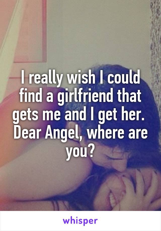 I really wish I could find a girlfriend that gets me and I get her.  Dear Angel, where are you?