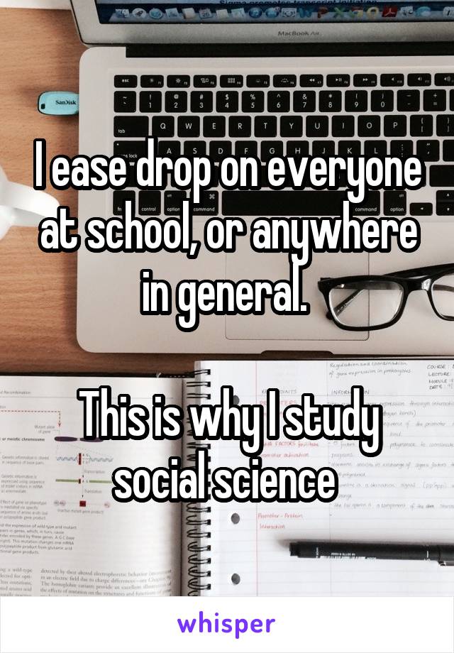 I ease drop on everyone at school, or anywhere in general. 

This is why I study social science 