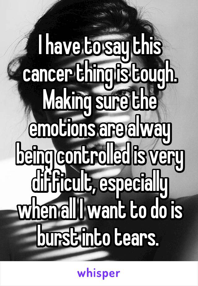 I have to say this cancer thing is tough. Making sure the emotions are alway being controlled is very difficult, especially when all I want to do is burst into tears. 