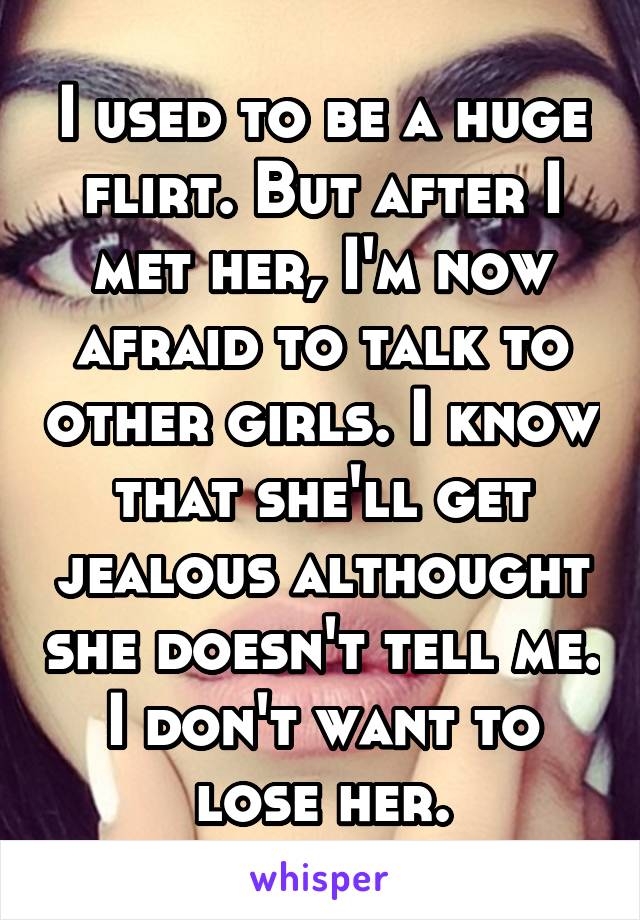 I used to be a huge flirt. But after I met her, I'm now afraid to talk to other girls. I know that she'll get jealous althought she doesn't tell me.
I don't want to lose her.