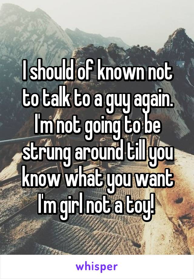 I should of known not to talk to a guy again. I'm not going to be strung around till you know what you want I'm girl not a toy! 