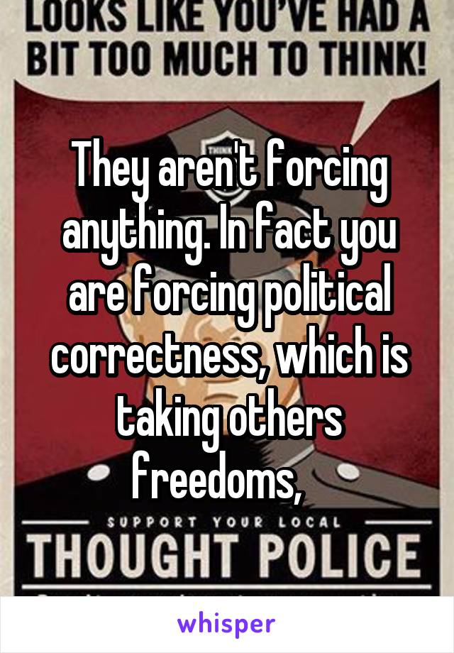 They aren't forcing anything. In fact you are forcing political correctness, which is taking others freedoms,   