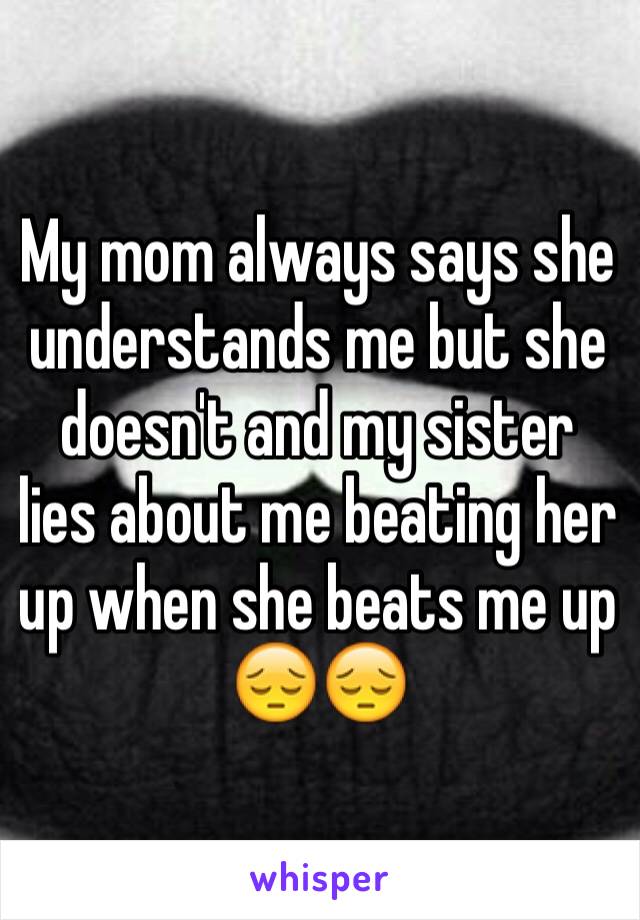 My mom always says she understands me but she doesn't and my sister lies about me beating her up when she beats me up 😔😔