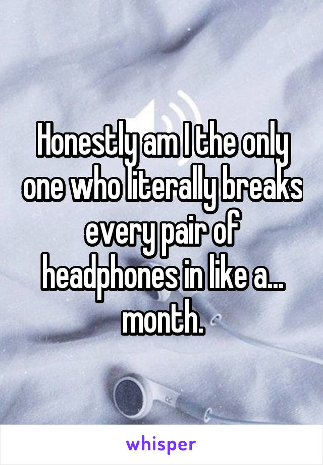 Honestly am I the only one who literally breaks every pair of headphones in like a... month.