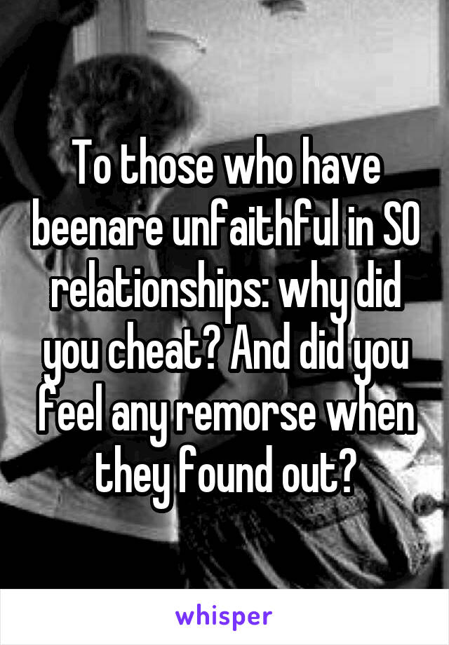 To those who have been\are unfaithful in S\O relationships: why did you cheat? And did you feel any remorse when they found out?