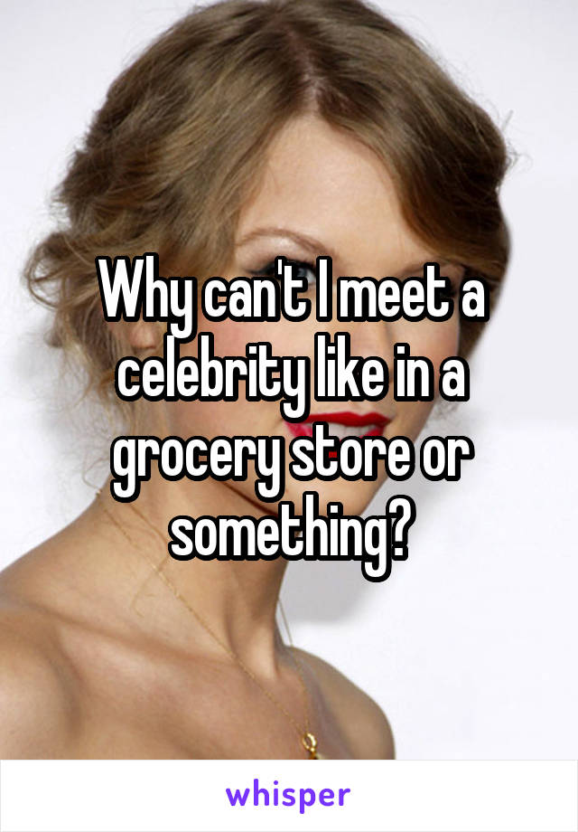 Why can't I meet a celebrity like in a grocery store or something?