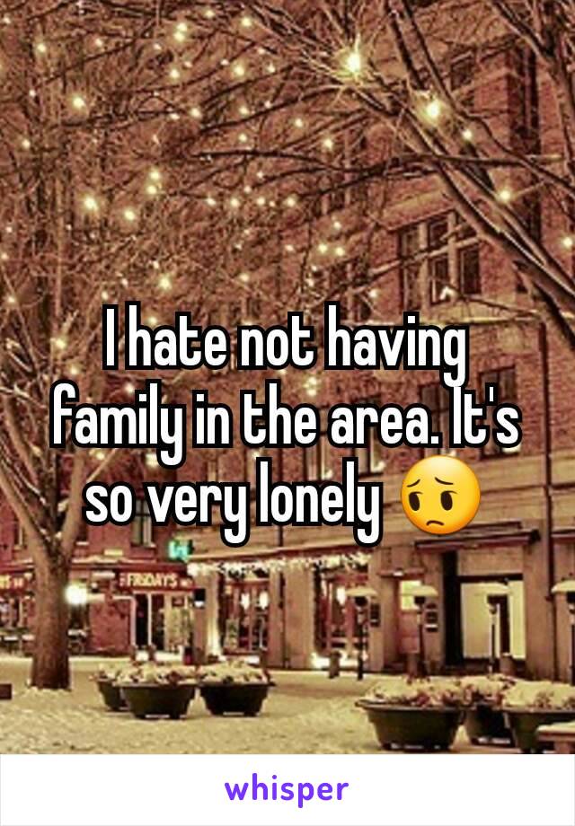 I hate not having family in the area. It's so very lonely 😔