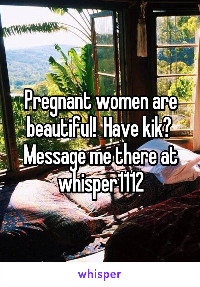 Pregnant women are beautiful!  Have kik?  Message me there at whisper1112