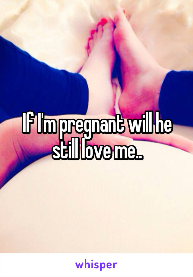 If I'm pregnant will he still love me..