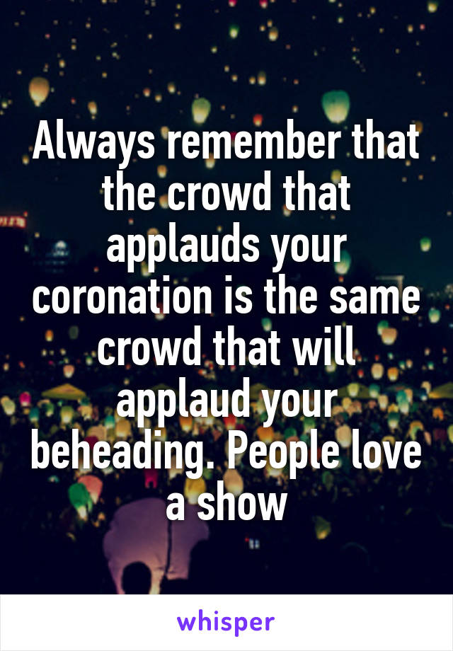 Always remember that the crowd that applauds your coronation is the same crowd that will applaud your beheading. People love a show