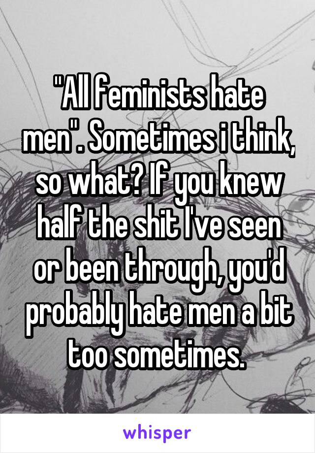 "All feminists hate men". Sometimes i think, so what? If you knew half the shit I've seen or been through, you'd probably hate men a bit too sometimes. 