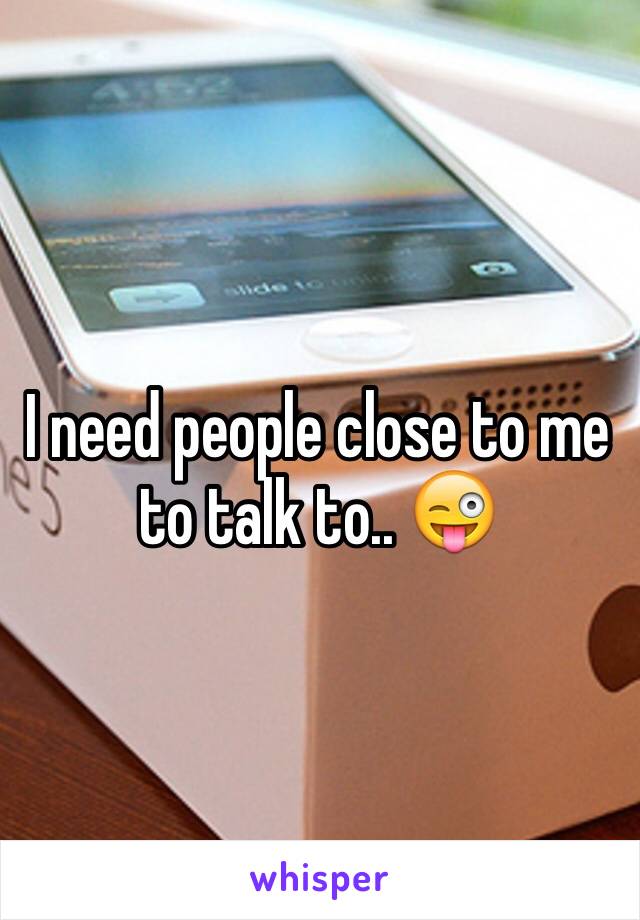 I need people close to me to talk to.. 😜