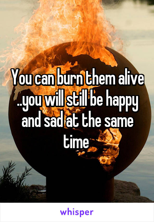 You can burn them alive ..you will still be happy and sad at the same time 