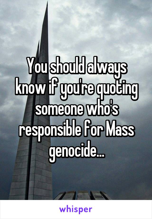 You should always know if you're quoting someone who's responsible for Mass genocide...