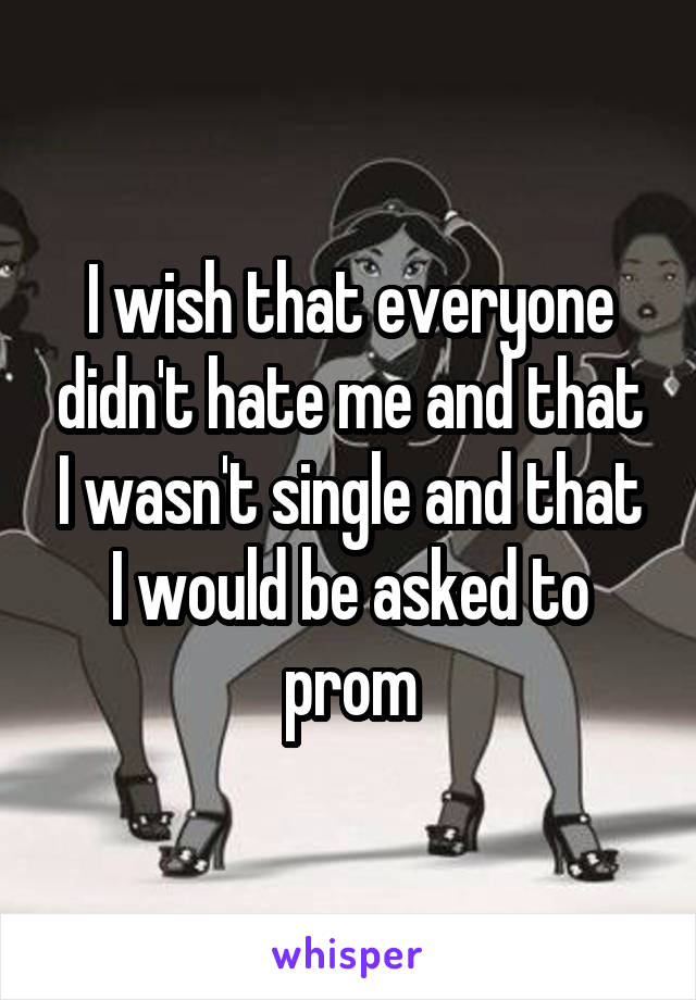 I wish that everyone didn't hate me and that I wasn't single and that I would be asked to prom