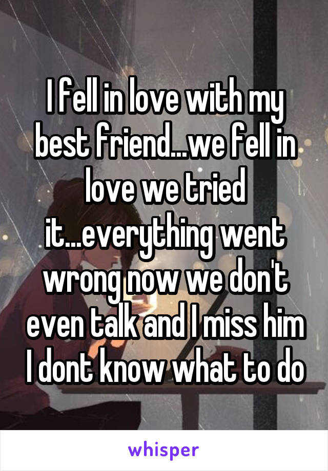 I fell in love with my best friend...we fell in love we tried it...everything went wrong now we don't even talk and I miss him I dont know what to do