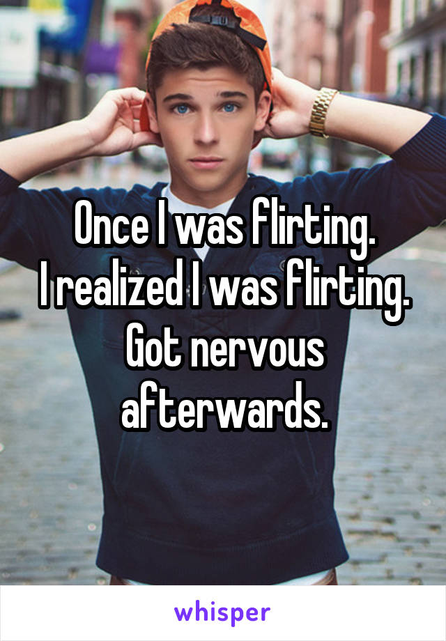 Once I was flirting.
I realized I was flirting.
Got nervous afterwards.