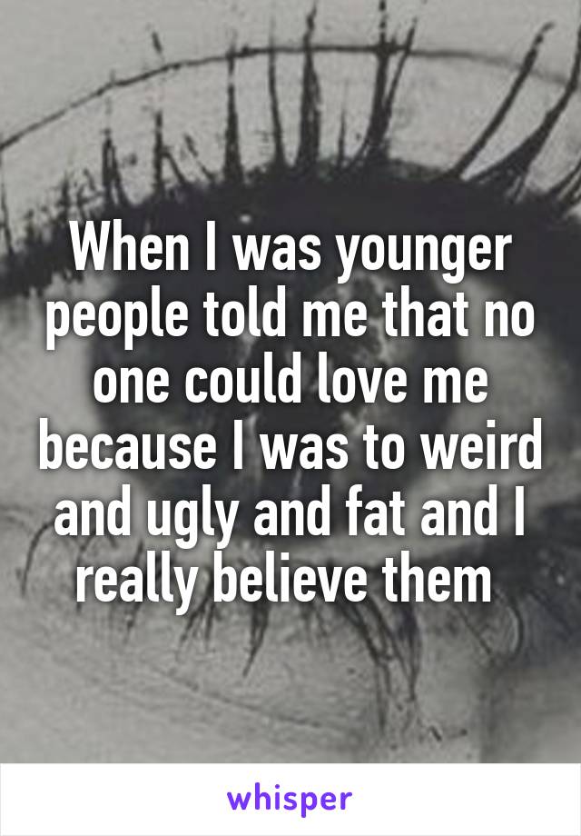 When I was younger people told me that no one could love me because I was to weird and ugly and fat and I really believe them 