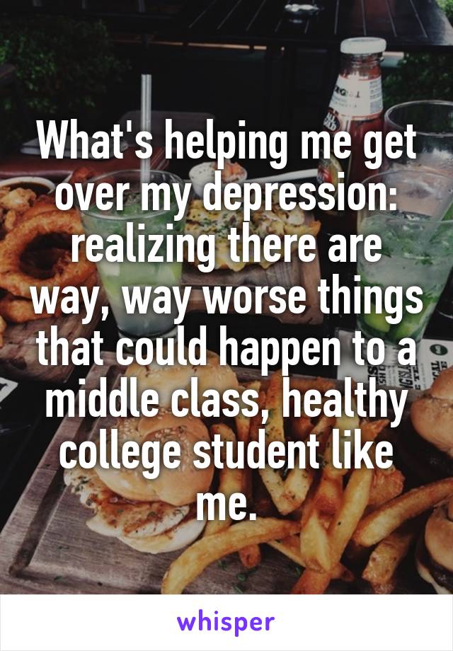 What's helping me get over my depression: realizing there are way, way worse things that could happen to a middle class, healthy college student like me.