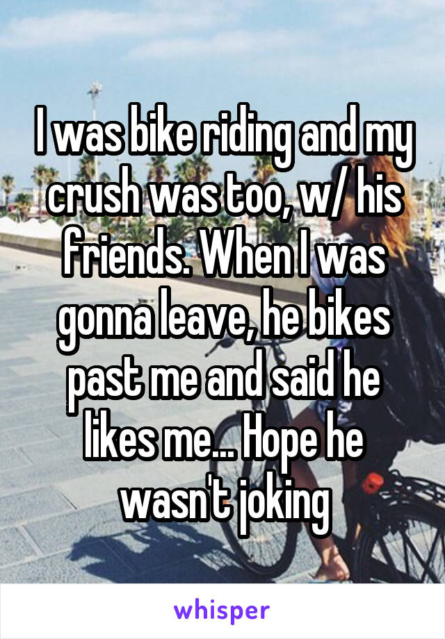 I was bike riding and my crush was too, w/ his friends. When I was gonna leave, he bikes past me and said he likes me... Hope he wasn't joking