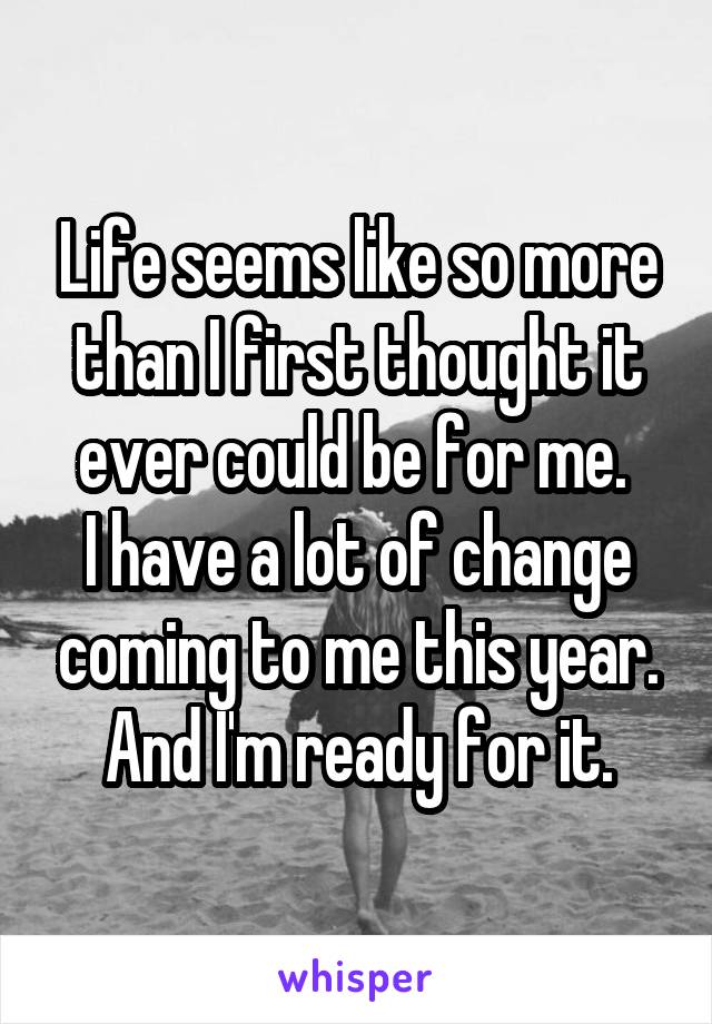 Life seems like so more than I first thought it ever could be for me. 
I have a lot of change coming to me this year. And I'm ready for it.