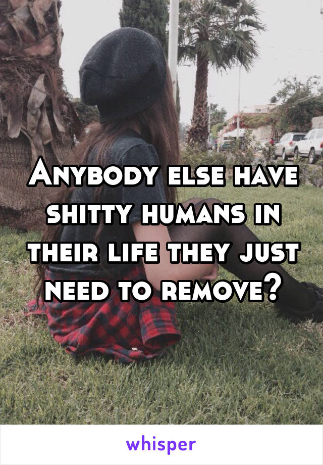 Anybody else have shitty humans in their life they just need to remove?