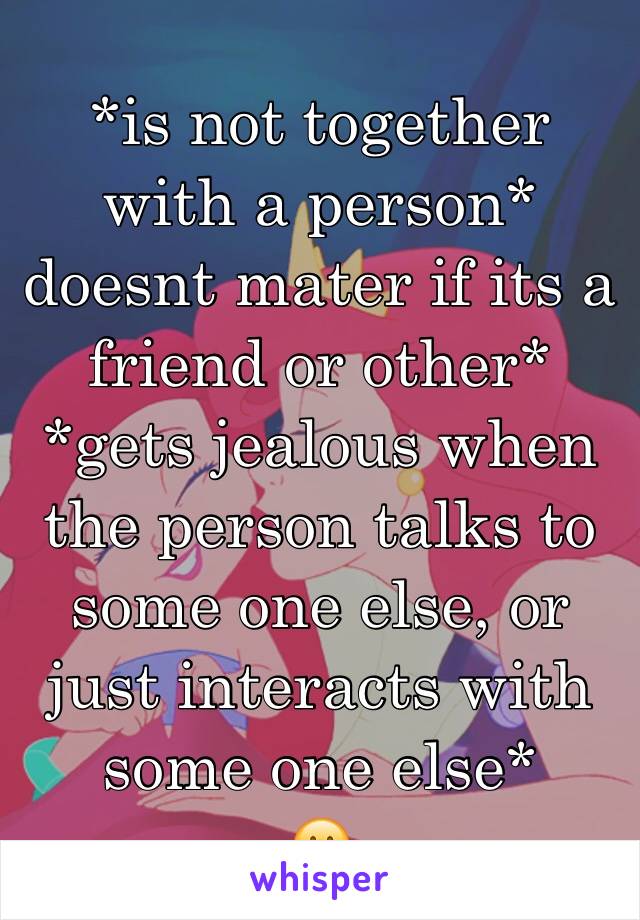 *is not together with a person* doesnt mater if its a friend or other*
*gets jealous when the person talks to some one else, or just interacts with some one else*
☹️