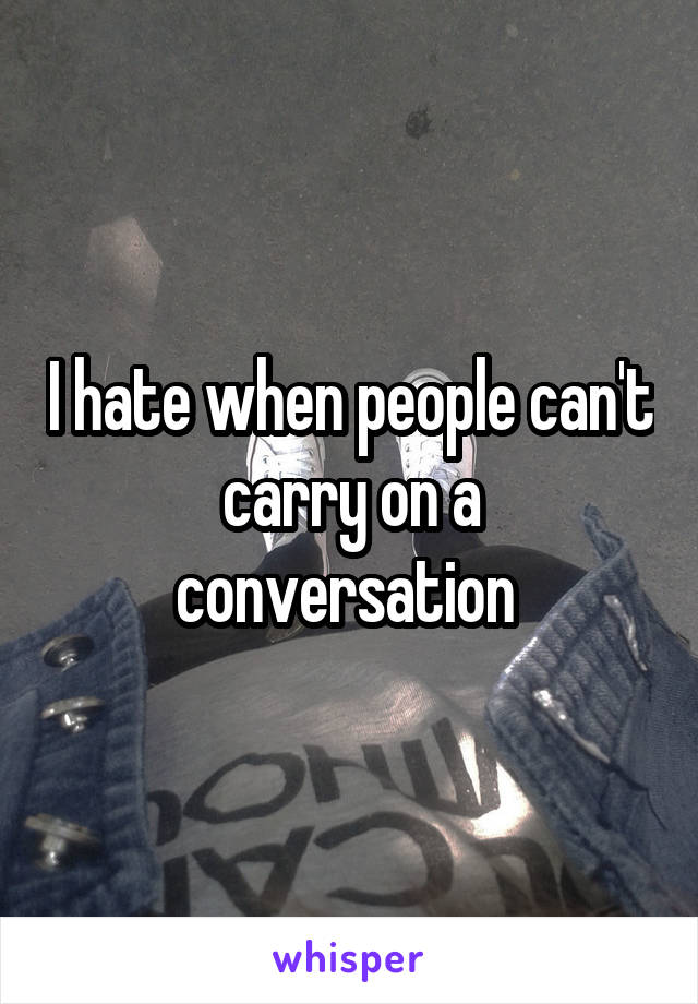 I hate when people can't carry on a conversation 